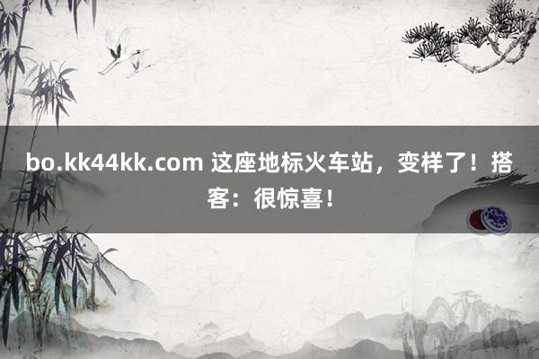 bo.kk44kk.com 这座地标火车站，变样了！搭客：很惊喜！