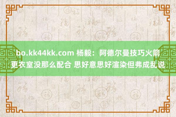 bo.kk44kk.com 杨毅：阿德尔曼技巧火箭更衣室没那么配合 思好意思好渲染但弗成乱说