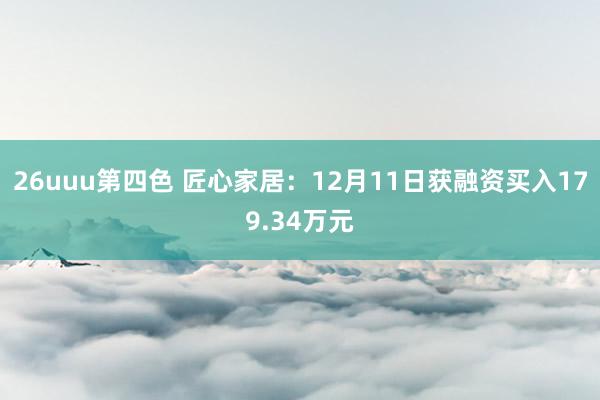 26uuu第四色 匠心家居：12月11日获融资买入179.34万元