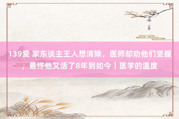 139爱 家东谈主王人想清除，医师却劝他们坚握，最终他又活了8年到如今｜医学的温度