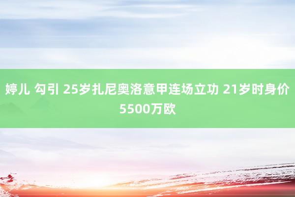 婷儿 勾引 25岁扎尼奥洛意甲连场立功 21岁时身价5500万欧