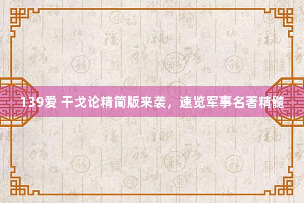 139爱 干戈论精简版来袭，速览军事名著精髓