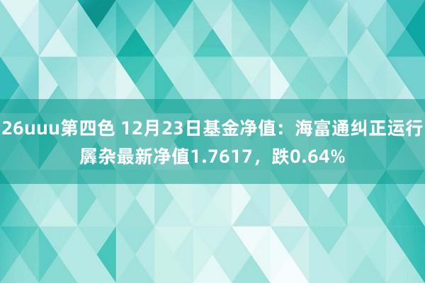 26uuu第四色 12月23日基金净值：海富通纠正运行羼杂最新净值1.7617，跌0.64%