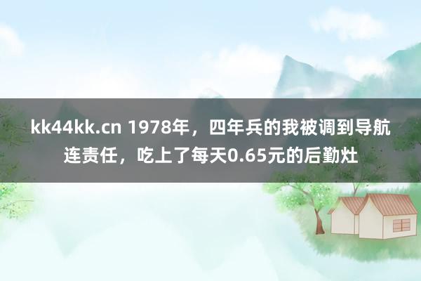 kk44kk.cn 1978年，四年兵的我被调到导航连责任，吃上了每天0.65元的后勤灶