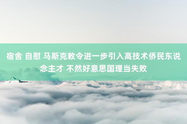 宿舍 自慰 马斯克敕令进一步引入高技术侨民东说念主才 不然好意思国理当失败