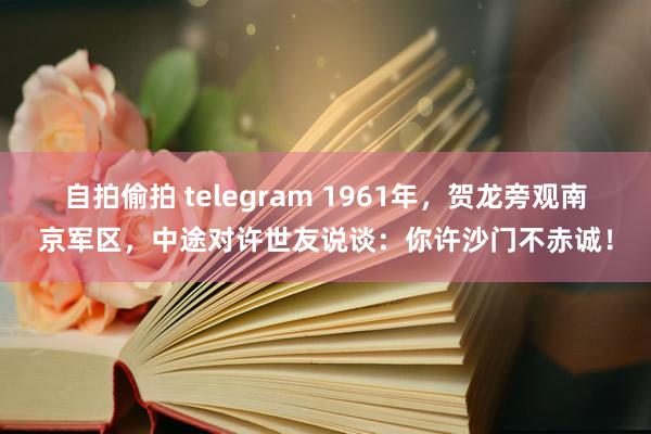 自拍偷拍 telegram 1961年，贺龙旁观南京军区，中途对许世友说谈：你许沙门不赤诚！