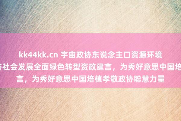 kk44kk.cn 宇宙政协东说念主口资源环境委员会:围绕加紧经济社会发展全面绿色转型资政建言，为秀好意思中国培植孝敬政协聪慧力量