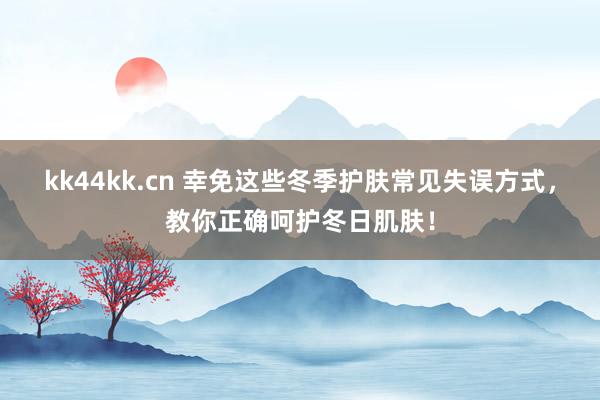 kk44kk.cn 幸免这些冬季护肤常见失误方式，教你正确呵护冬日肌肤！