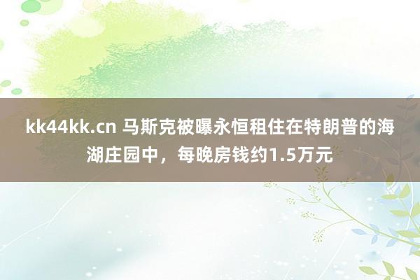 kk44kk.cn 马斯克被曝永恒租住在特朗普的海湖庄园中，每晚房钱约1.5万元