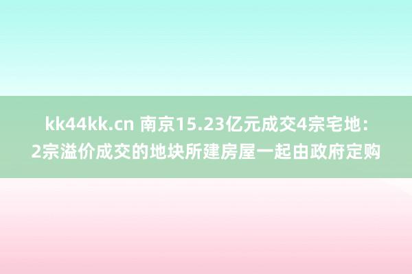 kk44kk.cn 南京15.23亿元成交4宗宅地：2宗溢价成交的地块所建房屋一起由政府定购