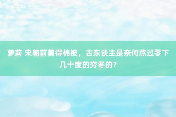 萝莉 宋朝前莫得棉被，古东谈主是奈何熬过零下几十度的穷冬的？