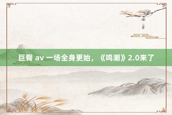 巨臀 av 一场全身更始，《鸣潮》2.0来了