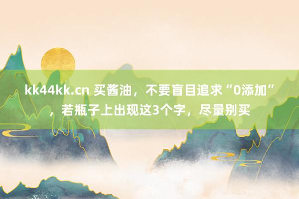 kk44kk.cn 买酱油，不要盲目追求“0添加”，若瓶子上出现这3个字，尽量别买