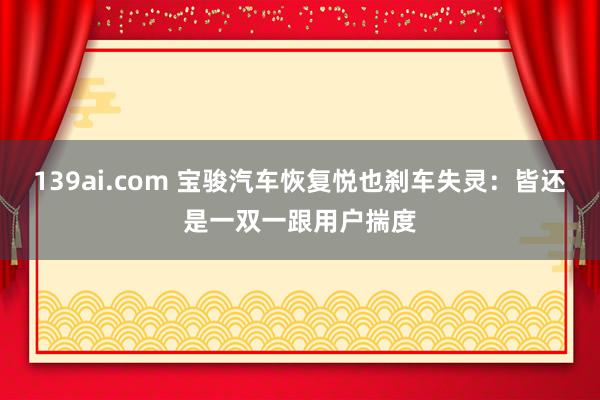 139ai.com 宝骏汽车恢复悦也刹车失灵：皆还是一双一跟用户揣度