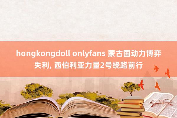 hongkongdoll onlyfans 蒙古国动力博弈失利， 西伯利亚力量2号绕路前行