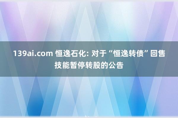 139ai.com 恒逸石化: 对于“恒逸转债”回售技能暂停转股的公告