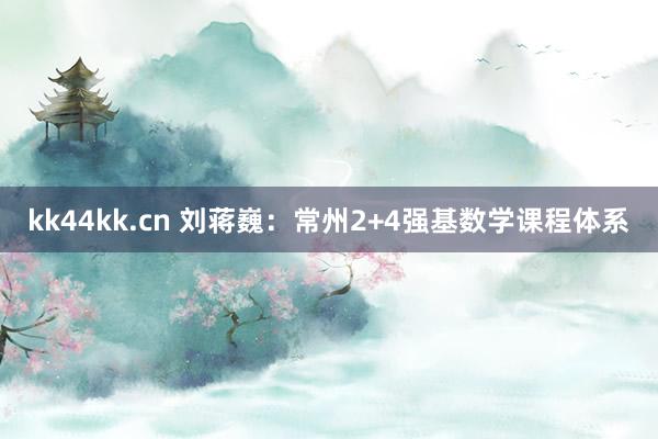 kk44kk.cn 刘蒋巍：常州2+4强基数学课程体系