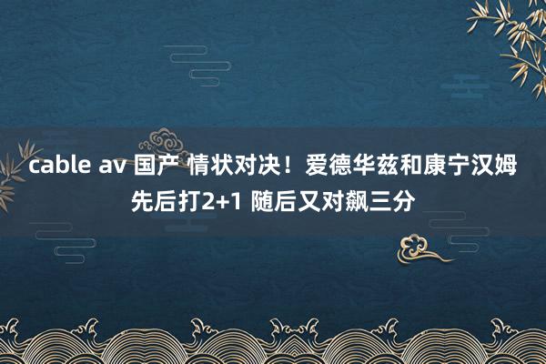 cable av 国产 情状对决！爱德华兹和康宁汉姆先后打2+1 随后又对飙三分