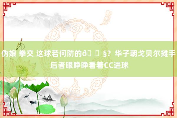 伪娘 拳交 这球若何防的😧？华子朝戈贝尔摊手 后者眼睁睁看着CC进球