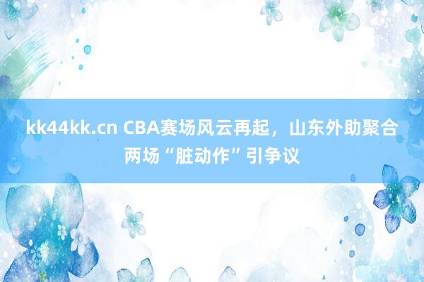 kk44kk.cn CBA赛场风云再起，山东外助聚合两场“脏动作”引争议