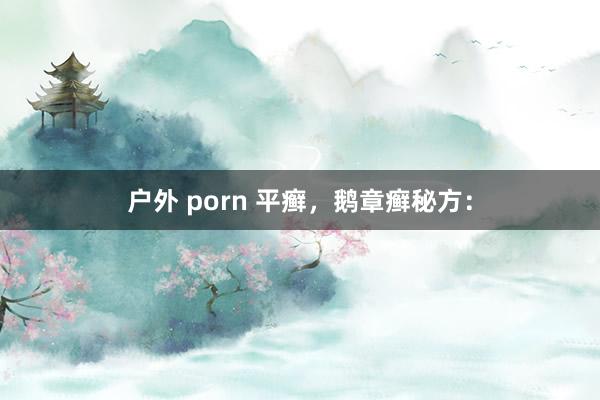 户外 porn 平癣，鹅章癣秘方：