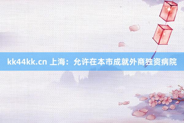 kk44kk.cn 上海：允许在本市成就外商独资病院