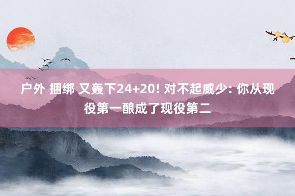 户外 捆绑 又轰下24+20! 对不起威少: 你从现役第一酿成了现役第二