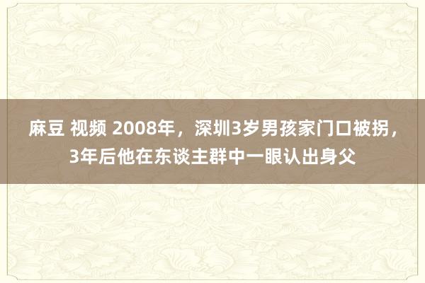 麻豆 视频 2008年，深圳3岁男孩家门口被拐，3年后他在东谈主群中一眼认出身父