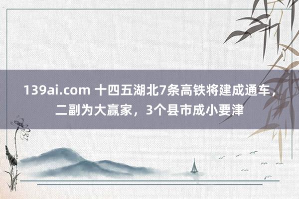 139ai.com 十四五湖北7条高铁将建成通车，二副为大赢家，3个县市成小要津