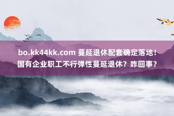 bo.kk44kk.com 蔓延退休配套确定落地！国有企业职工不行弹性蔓延退休？咋回事？