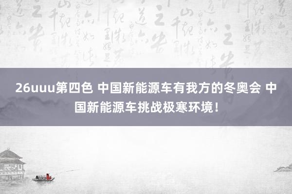 26uuu第四色 中国新能源车有我方的冬奥会 中国新能源车挑战极寒环境！