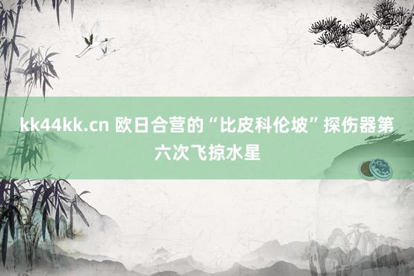 kk44kk.cn 欧日合营的“比皮科伦坡”探伤器第六次飞掠水星