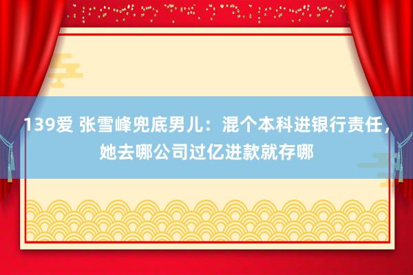 139爱 张雪峰兜底男儿：混个本科进银行责任，她去哪公司过亿进款就存哪