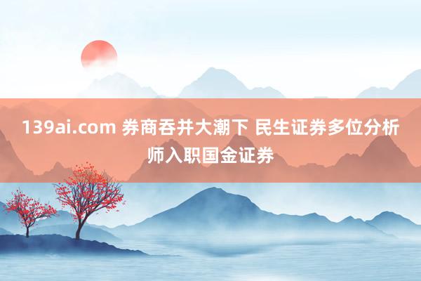 139ai.com 券商吞并大潮下 民生证券多位分析师入职国金证券