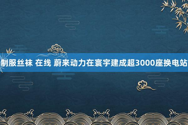 制服丝袜 在线 蔚来动力在寰宇建成超3000座换电站