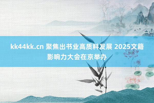 kk44kk.cn 聚焦出书业高质料发展 2025文籍影响力大会在京举办