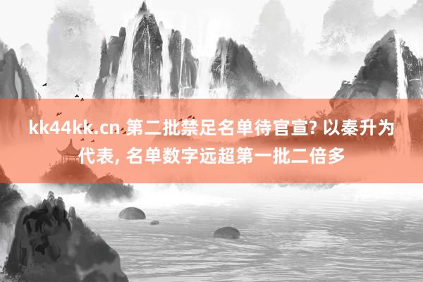 kk44kk.cn 第二批禁足名单待官宣? 以秦升为代表， 名单数字远超第一批二倍多