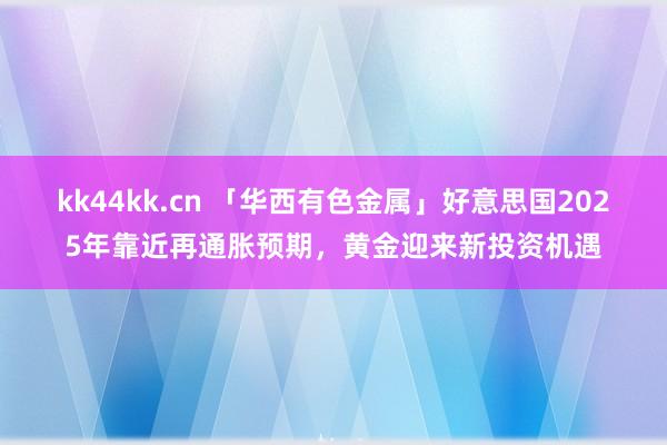 kk44kk.cn 「华西有色金属」好意思国2025年靠近再通胀预期，黄金迎来新投资机遇