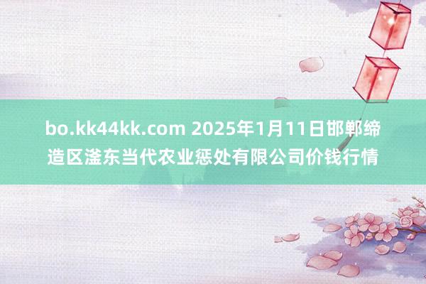 bo.kk44kk.com 2025年1月11日邯郸缔造区滏东当代农业惩处有限公司价钱行情