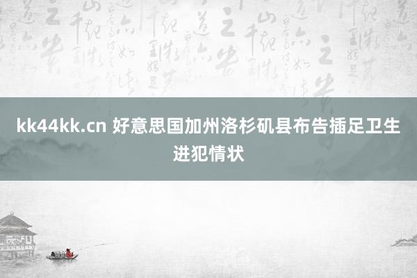 kk44kk.cn 好意思国加州洛杉矶县布告插足卫生进犯情状