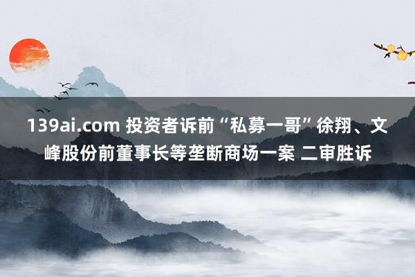 139ai.com 投资者诉前“私募一哥”徐翔、文峰股份前董事长等垄断商场一案 二审胜诉