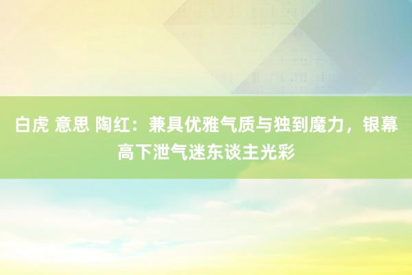 白虎 意思 陶红：兼具优雅气质与独到魔力，银幕高下泄气迷东谈主光彩