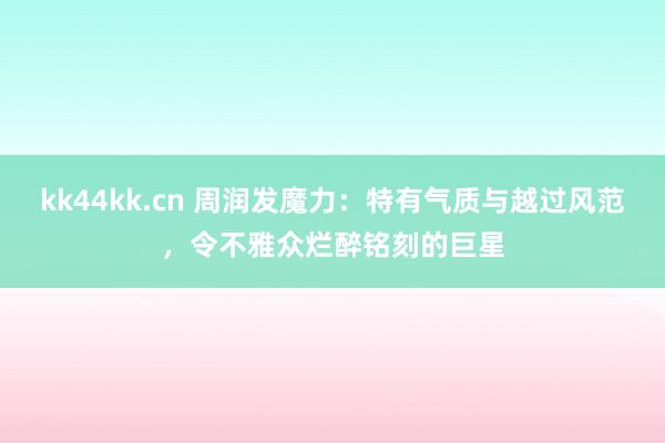 kk44kk.cn 周润发魔力：特有气质与越过风范，令不雅众烂醉铭刻的巨星