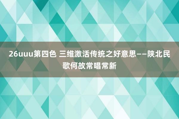 26uuu第四色 三维激活传统之好意思——陕北民歌何故常唱常新