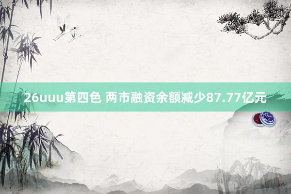 26uuu第四色 两市融资余额减少87.77亿元