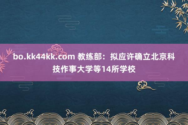 bo.kk44kk.com 教练部：拟应许确立北京科技作事大学等14所学校