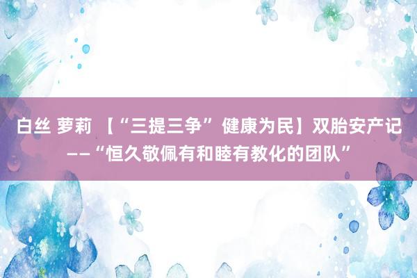 白丝 萝莉 【“三提三争” 健康为民】双胎安产记——“恒久敬佩有和睦有教化的团队”