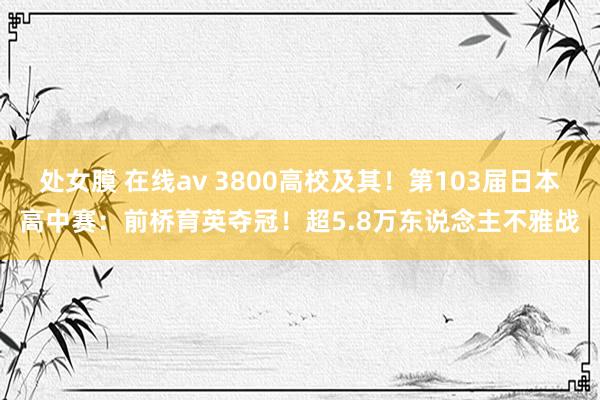 处女膜 在线av 3800高校及其！第103届日本高中赛：前桥育英夺冠！超5.8万东说念主不雅战