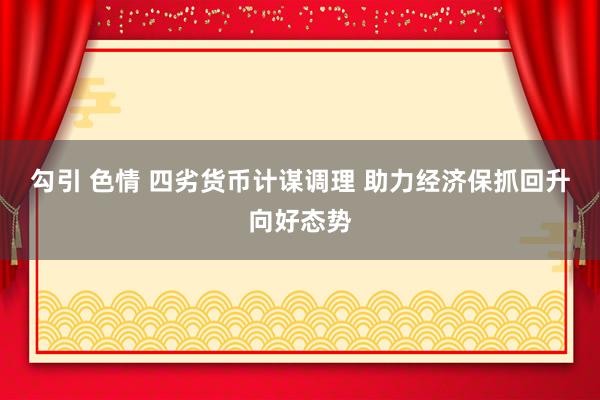 勾引 色情 四劣货币计谋调理 助力经济保抓回升向好态势