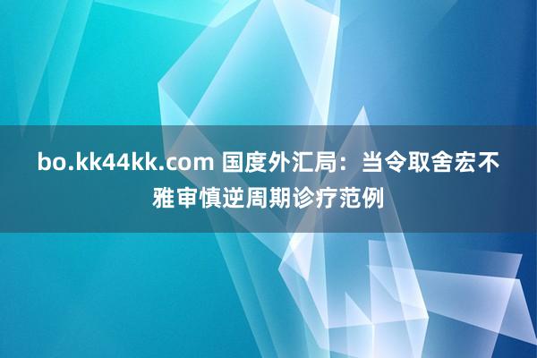 bo.kk44kk.com 国度外汇局：当令取舍宏不雅审慎逆周期诊疗范例